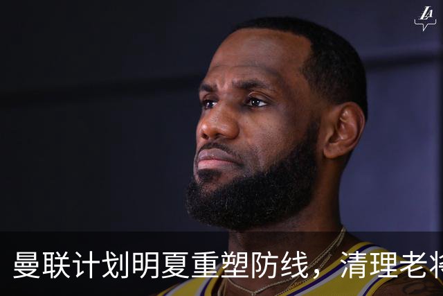 曼联计划明夏重塑防线，清理老将引进新血