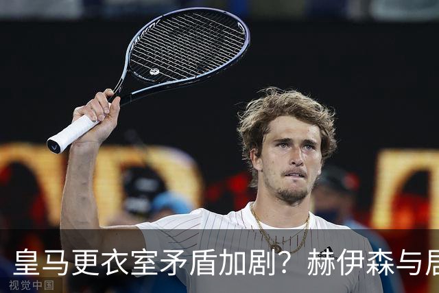 皇马更衣室矛盾加剧？赫伊森与居莱尔争吵 安东尼愤怒回击
